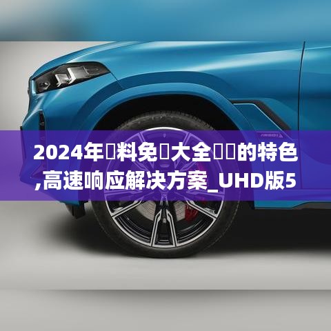 2024年資料免費大全優勢的特色,高速响应解决方案_UHD版5.316