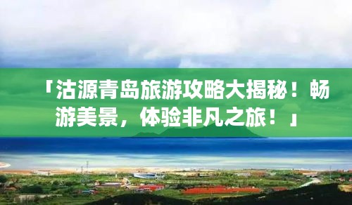 「沽源青岛旅游攻略大揭秘！畅游美景，体验非凡之旅！」